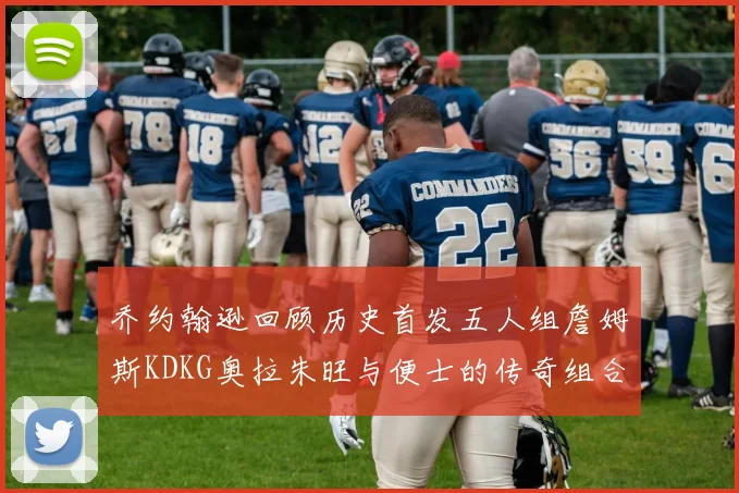 乔约翰逊回顾历史首发五人组詹姆斯KDKG奥拉朱旺与便士的传奇组合