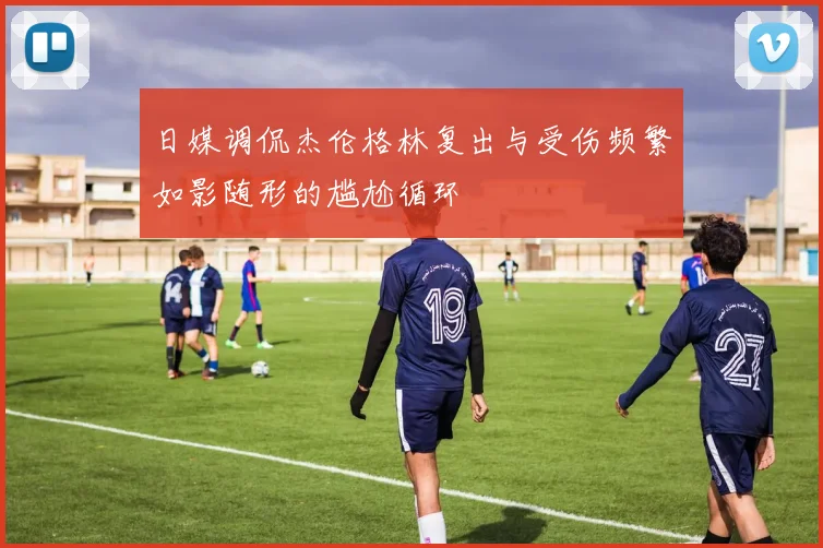 日媒调侃杰伦格林复出与受伤频繁如影随形的尴尬循环