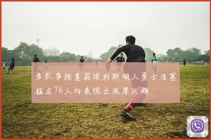 多队争抢基翁埃利斯湖人勇士活塞猛龙76人均表现出浓厚兴趣