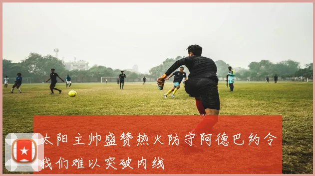 太阳主帅盛赞热火防守阿德巴约令我们难以突破内线