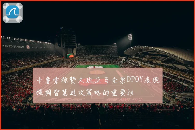 卡鲁索称赞文班亚马全票DPOY表现强调智慧进攻策略的重要性