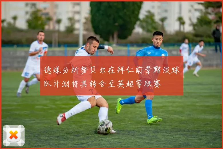 德媒分析努贝尔在拜仁前景黯淡球队计划将其转会至英超等联赛