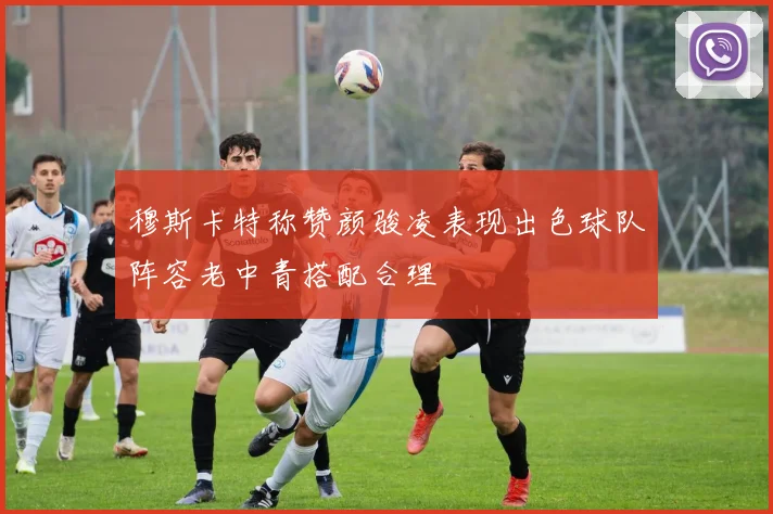 穆斯卡特称赞颜骏凌表现出色球队阵容老中青搭配合理