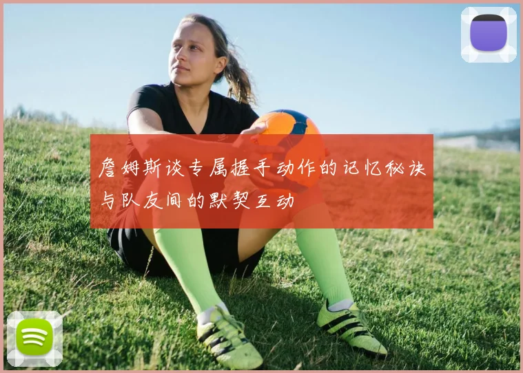 詹姆斯谈专属握手动作的记忆秘诀与队友间的默契互动