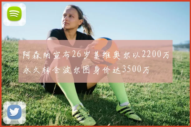 阿森纳宣布26岁基维奥尔以2200万永久转会波尔图身价达3500万