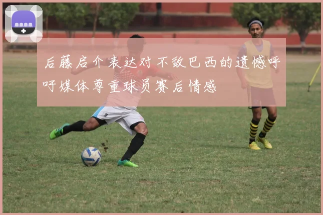 后藤启介表达对不敌巴西的遗憾呼吁媒体尊重球员赛后情感