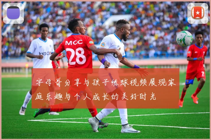 字母哥分享与孩子练球视频展现家庭乐趣与个人成长的美好时光