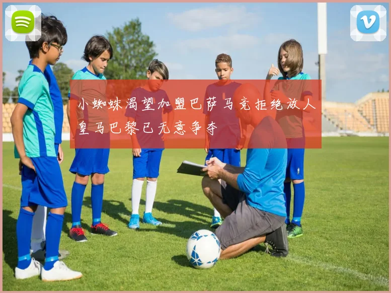 小蜘蛛渴望加盟巴萨马竞拒绝放人皇马巴黎已无意争夺