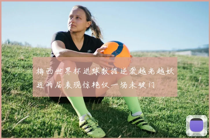 梅西世界杯进球数据逆袭越老越妖近两届表现惊艳仅一场未破门
