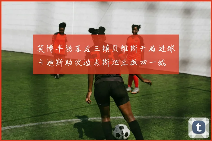 英博半场落后三镇贝维斯开局进球卡迪斯助攻造点斯坦丘扳回一城