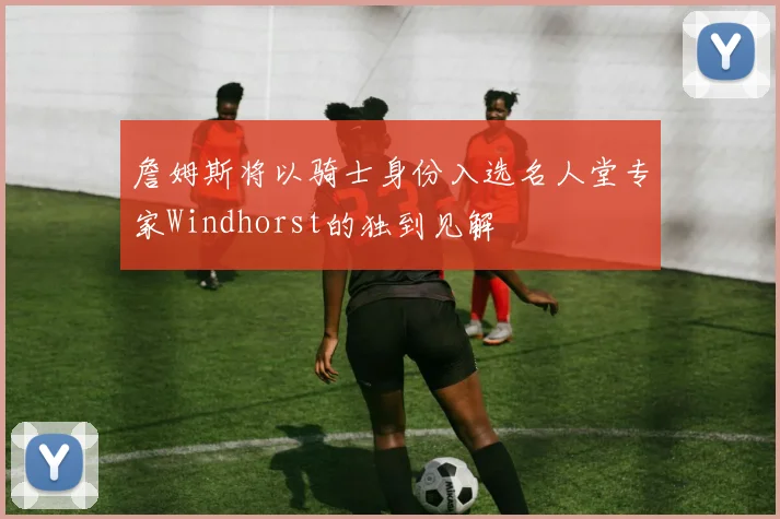 詹姆斯将以骑士身份入选名人堂专家Windhorst的独到见解
