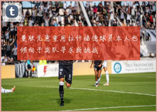 曼联无意重用拉什福德球员本人也倾向于离队寻求新挑战