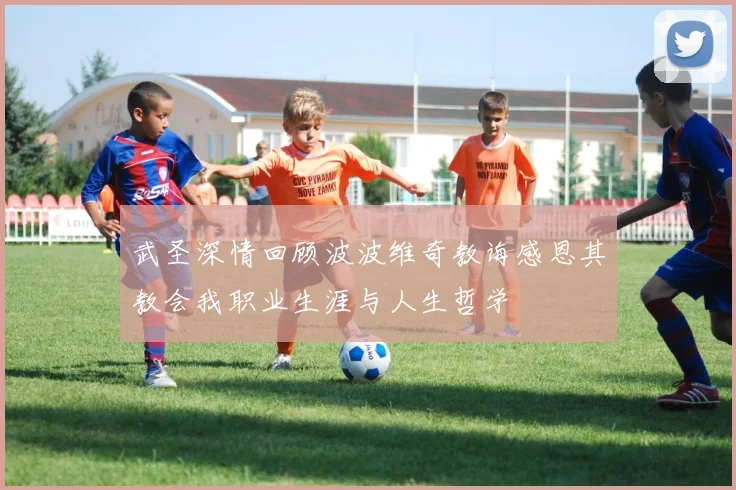 武圣深情回顾波波维奇教诲感恩其教会我职业生涯与人生哲学