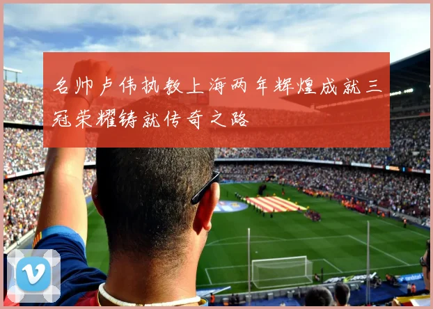 名帅卢伟执教上海两年辉煌成就三冠荣耀铸就传奇之路