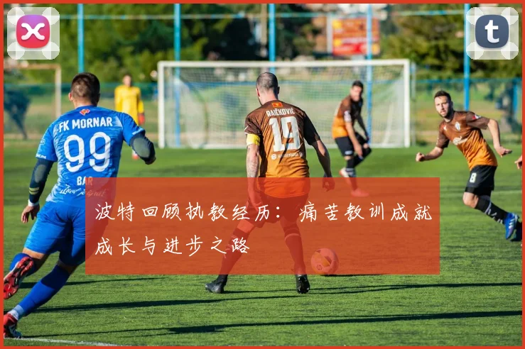 波特回顾执教经历：痛苦教训成就成长与进步之路
