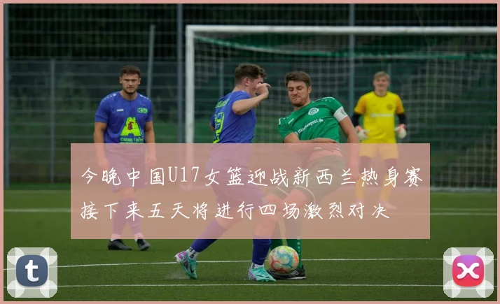 今晚中国U17女篮迎战新西兰热身赛接下来五天将进行四场激烈对决