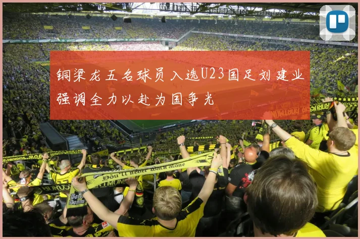 铜梁龙五名球员入选U23国足刘建业强调全力以赴为国争光