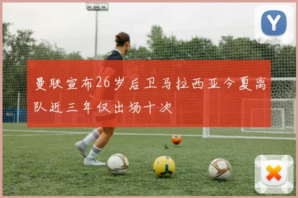 曼联宣布26岁后卫马拉西亚今夏离队近三年仅出场十次