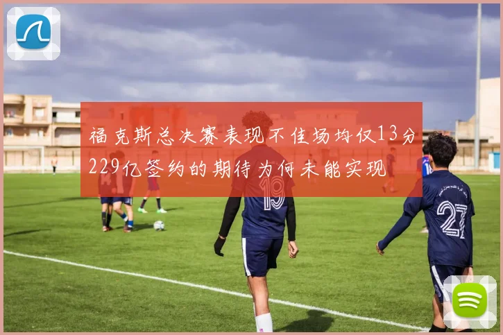 福克斯总决赛表现不佳场均仅13分229亿签约的期待为何未能实现
