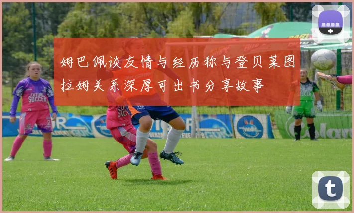 姆巴佩谈友情与经历称与登贝莱图拉姆关系深厚可出书分享故事